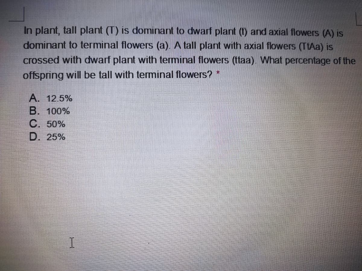 In plant, tall plant (T) is dominant to dwarf plant (t) and axial flowers (A) is
dominant to terminal flowers (a). A tall plant with axial flowers (TtAa) is
crossed with dwarf plant with terminal flowers (ttaa). What percentage of the
offspring will be tall with teminal flowers?
A. 12.5%
B. 100%
C. 50%
D. 25%
