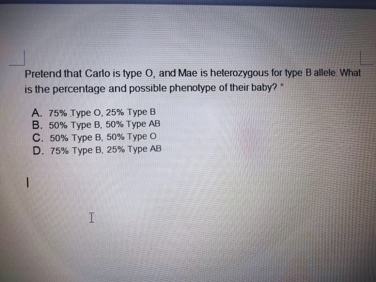 Pretend that Carlo is type 0, and Mae is heterozygous for type B allele. What
is the percentage and possible phenotype of their baby?
A. 75% Type O, 25% Type B
В. 50% Туре В, 50% Туре АВ
С. 50% Туре В. 50% Туре о
D. 75% Type B, 25% Type AB
