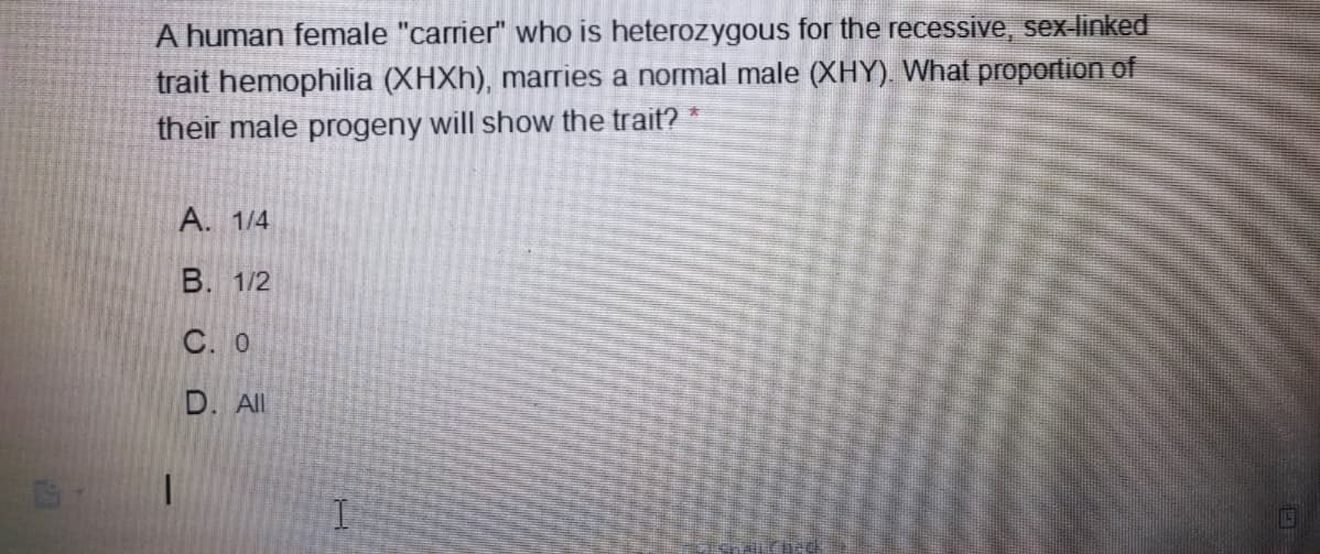 A human female "carrier" who is heterozygous for the recessive, sex-linked
trait hemophilia (XHXH), marries a normal male (XHY). What proportion of
their male progeny will show the trait?
А. 1/4
В. 1/2
C. 0
D. All
