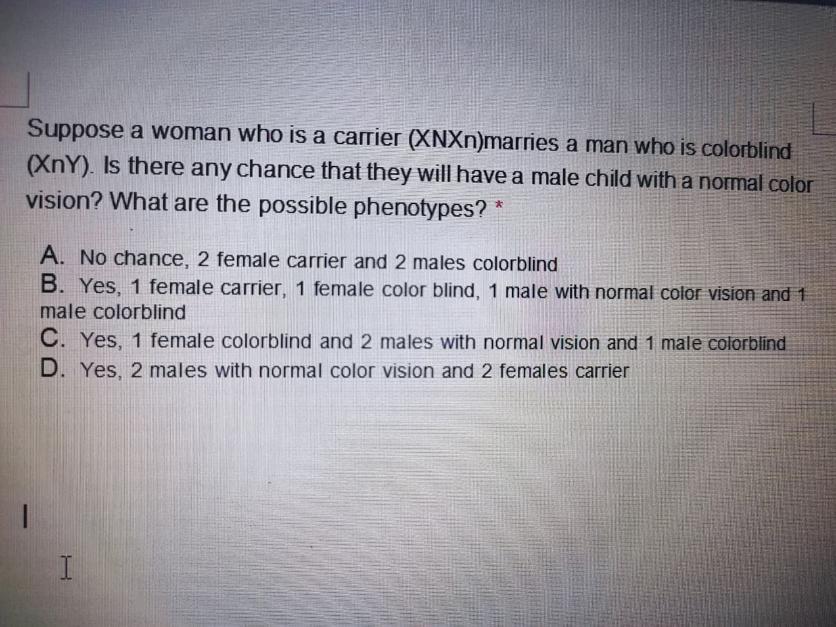 Suppose a woman who is a carrier (XNXN)marries a man who is colorblind
(XnY). Is there any chance that they will have a male child with a normal color
vision? What are the possible phenotypes?
大
A. No chance, 2 female carrier and 2 males colorblind
B. Yes, 1 female carrier, 1 female color blind, 1 male with normal color vision and 1
male colorblind
C. Yes, 1 female colorblind and 2 males with normal vision and 1 male colorblind
D. Yes, 2 males with normal color vision and 2 females carrier
