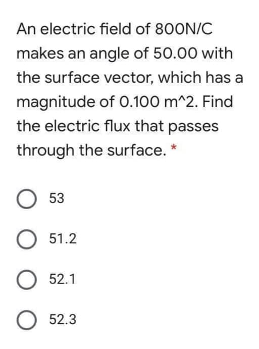 An electric field of 800N/C
makes an angle of 50.00 with
the surface vector, which has a
magnitude of 0.100 m^2. Find
the electric flux that passes
through the surface. *
53
O 51.2
O 52.1
O 52.3
