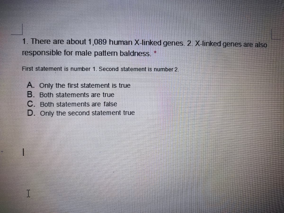 1. There are about 1,089 human X-linked genes. 2. X-linked genes are also
responsible for male pattern baldness.
First statement is number 1. Second statement is number 2.
A. Only the first statement is true
B. Both statements are true
C. Both statements are false
D. Only the second statement true

