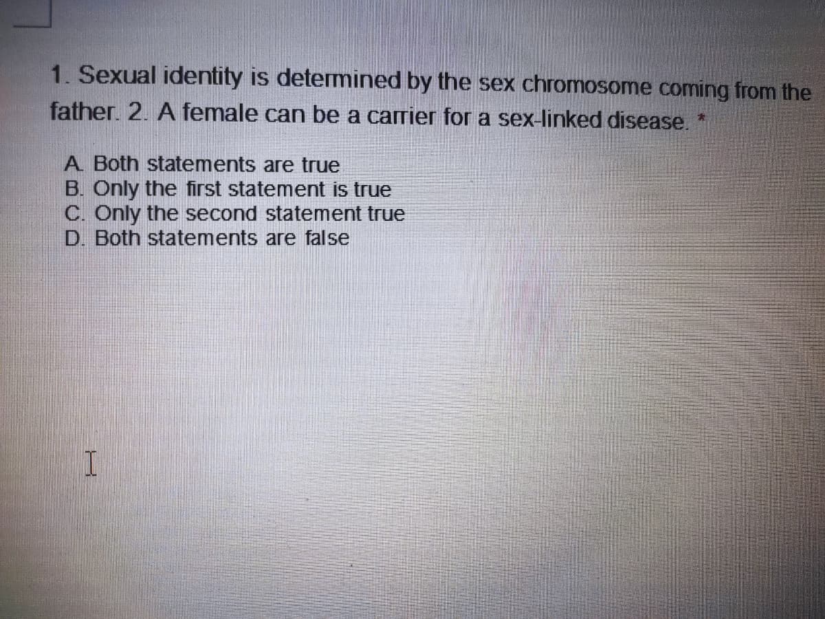 1. Sexual identity is determined by the sex chromosome coming from the
father. 2. A female can be a carrier for a sex-linked disease. *
A Both statements are true
B. Only the first statement is true
C. Only the second statement true
D. Both statements are false
