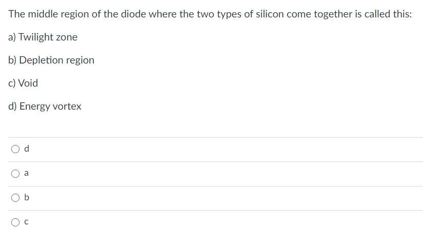 The middle region of the diode where the two types of silicon come together is called this:
a) Twilight zone
b) Depletion region
c) Void
d) Energy vortex
a
O b
