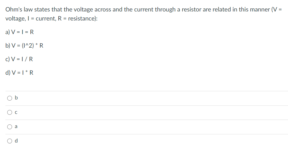 Ohm's law states that the voltage across and the current through a resistor are related in this manner (V =
voltage, I = current, R = resistance):
a) V = | = R
b) V = (I^2) * R
c) V = | / R
d) V = | * R
