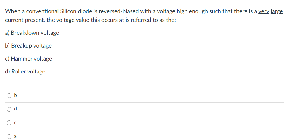 When a conventional Silicon diode is reversed-biased with a voltage high enough such that there is a very large
current present, the voltage value this occurs at is referred to as the:
a) Breakdown voltage
b) Breakup voltage
c) Hammer voltage
d) Roller voltage
O b
O d
O c
a
o o o o
