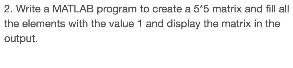 2. Write a MATLAB program to create a 5*5 matrix and fill all
the elements with the value 1 and display the matrix in the
output.
