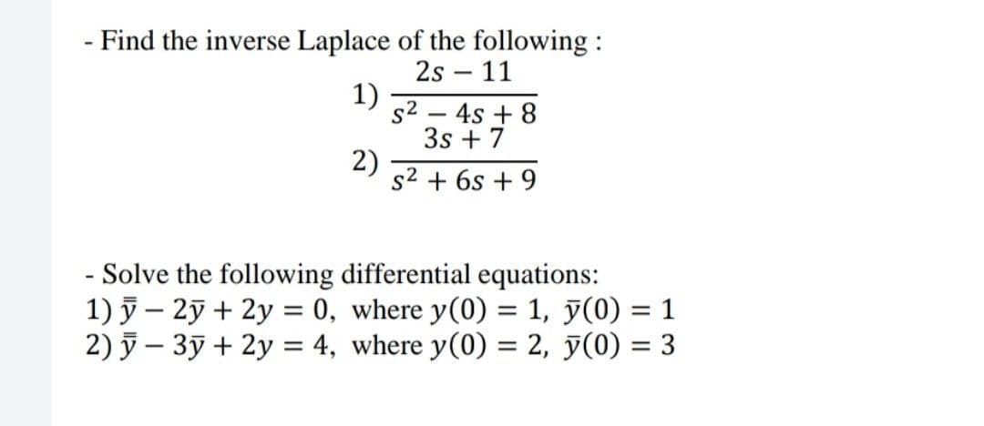 - Find the inverse Laplace of the following :
2s – 11
1)
s2 – 4s + 8
3s + 7
2)
s2 + 6s + 9
- Solve the following differential equations:
1) ỹ – 2ỹ + 2y = 0, where y(0) = 1, y(0) = 1
2) 5 – 3ỹ + 2y = 4, where y(0) = 2, y(0) = 3
%3D
