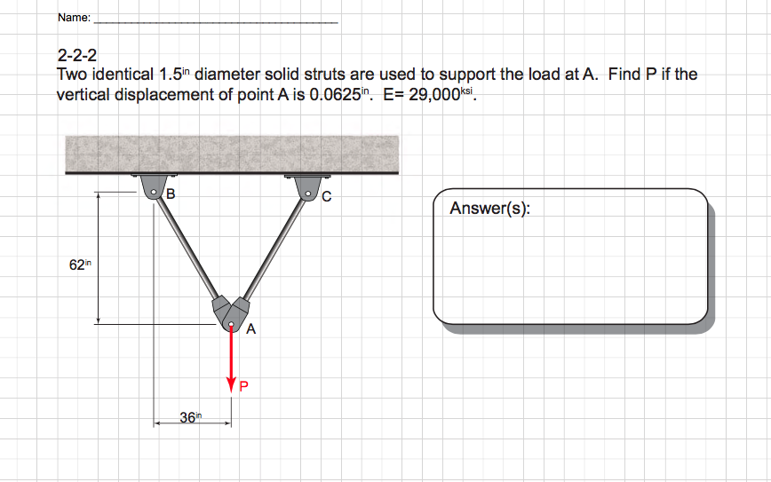Name:
2-2-2
Two identical 1.5in diameter solid struts are used to support the load at A. Find P if the
vertical displacement of point A is 0.0625in. E= 29,000ksi.
62in
B
36
A
YP
P
с
Answer(s):