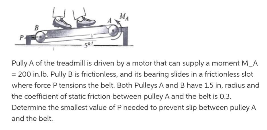 PA
5⁰1
MA
Pully A of the treadmill is driven by a motor that can supply a moment M_A
= 200 in.lb. Pully B is frictionless, and its bearing slides in a frictionless slot
where force P tensions the belt. Both Pulleys A and B have 1.5 in, radius and
the coefficient of static friction between pulley A and the belt is 0.3.
Determine the smallest value of P needed to prevent slip between pulley A
and the belt.