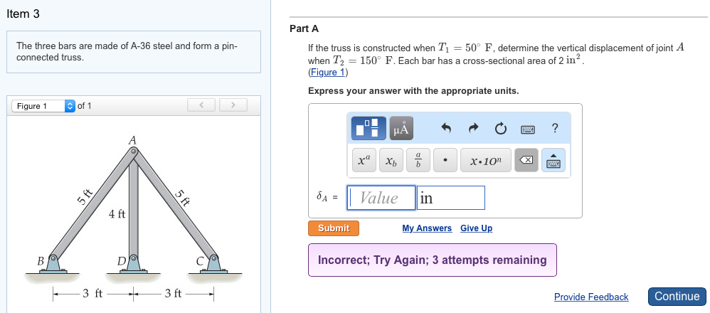 Item 3
The three bars are made of A-36 steel and form a pin-
connected truss.
Figure 1
of 1
3 ft
4 ft
+
5 ft
3 ft
Part A
If the truss is constructed when T₁ = 50° F, determine the vertical displacement of joint A
when T₂ = 150° F. Each bar has a cross-sectional area of 2 in².
(Figure 1)
Express your answer with the appropriate units.
SA =
Submit
xa
μÀ
Xb
Value
b
in
X.10n
My Answers Give Up
Incorrect; Try Again; 3 attempts remaining
?
Provide Feedback
Continue