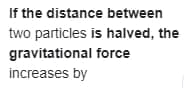 If the distance between
two particles is halved, the
gravitational force
increases by
