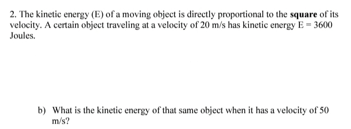 2. The kinetic energy (E) of a moving object is directly proportional to the square of its
velocity. A certain object traveling at a velocity of 20 m/s has kinetic energy E = 3600
Joules.
b) What is the kinetic energy of that same object when it has a velocity of 50
m/s?
