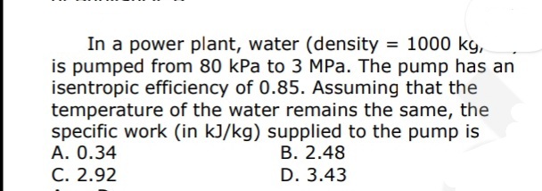 In a power plant, water (density = 1000 kg,
is pumped from 80 kPa to 3 MPa. The pump has an
isentropic efficiency of 0.85. Assuming that the
temperature of the water remains the same, the
specific work (in kJ/kg) supplied to the pump is
A. 0.34
C. 2.92
B. 2.48
D. 3.43
