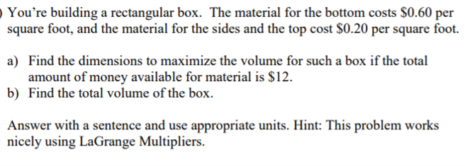 O You're building a rectangular box. The material for the bottom costs $0.60 per
square foot, and the material for the sides and the top cost $0.20 per square foot.
a) Find the dimensions to maximize the volume for such a box if the total
amount of money available for material is $12.
b) Find the total volume of the box.
Answer with a sentence and use appropriate units. Hint: This problem works
nicely using LaGrange Multipliers.
