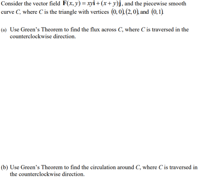 Consider the vector field F(x, y)= xyi+(x+ y)j, and the piecewise smooth
curve C, where C is the triangle with vertices (0,0). (2, 0), and (0,1)
(a) Use Green's Theorem to find the flux across C, where C is traversed in the
counterclockwise direction.
(b) Use Green's Theorem to find the circulation around C, where C is traversed in
the counterclockwise direction.
