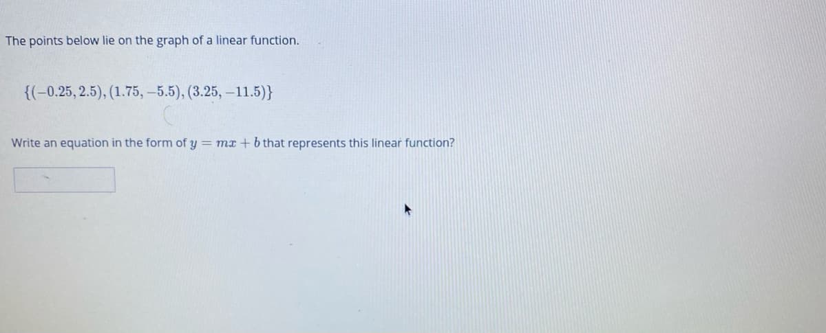 The points below lie on the graph of a linear function.
{(-0.25, 2.5), (1.75, –5.5), (3.25, –11.5)}
Write an equation in the form of y = mx + b that represents this linear function?
