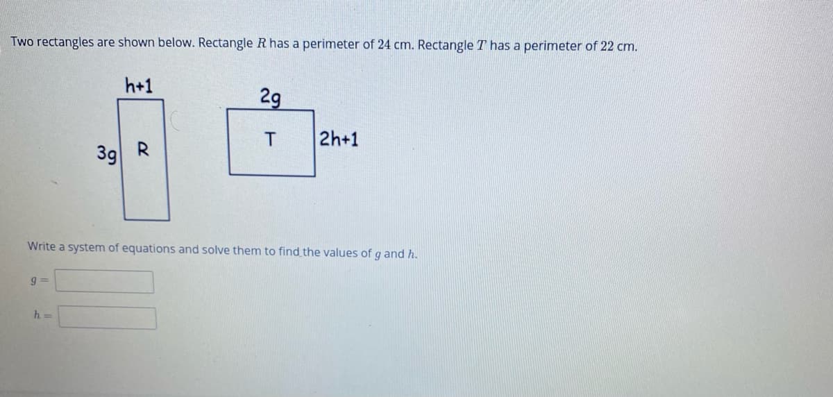 Two rectangles are shown below. Rectangle R has a perimeter of 24 cm. Rectangle T has a perimeter of 22 cm.
h+1
29
T
2h+1
39
Write a system of equations and solve them to find the values of g and h.
g =
h =
