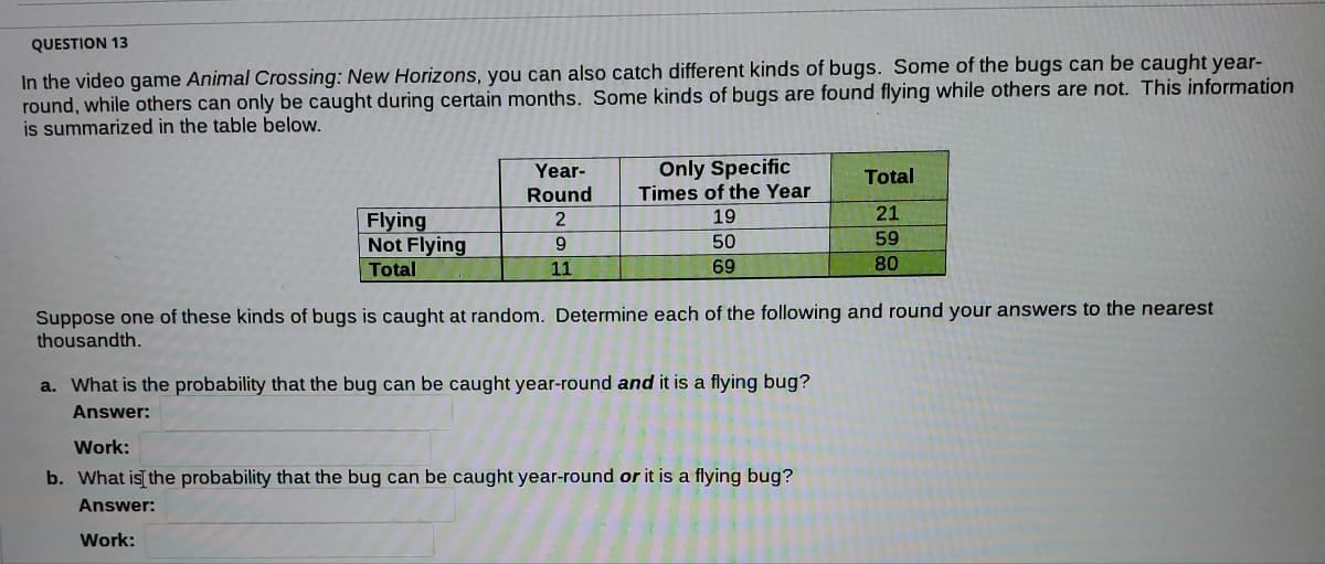 QUESTION 13
the bugs can be caught year-
In the video game Animal Crossing: New Horizons, you can also catch different kinds of bugs. Some
round, while others can only be caught during certain months. Some kinds of bugs are found flying while others are not. This information
is summarized in the table below.
Only Specific
Times of the Year
19
Year-
Total
Round
21
Flying
Not Flying
2
50
59
Total
11
69
80
Suppose one of these kinds of bugs is caught at random. Determine each of the following and round your answers to the nearest
thousandth.
a. What is the probability that the bug can be caught year-round and it is a flying bug?
Answer:
Work:
b. What is the probability that the bug can be caught year-round or it is a flying bug?
Answer:
Work:
