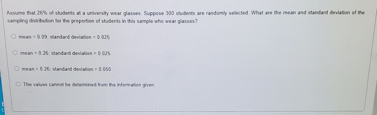 Assume that 26% of students at a university wear glasses. Suppose 300 students are randomly selected. What are the mean and standard deviation of the
sampling distribution for the proportion of students in this sample who wear glasses?
mean = 0.09; standard deviation = 0.025
O mean = 0.26; standard deviation = 0.025
O mean = 0.26; standard deviation = 0.050
O The values cannot be determined from the information given.
