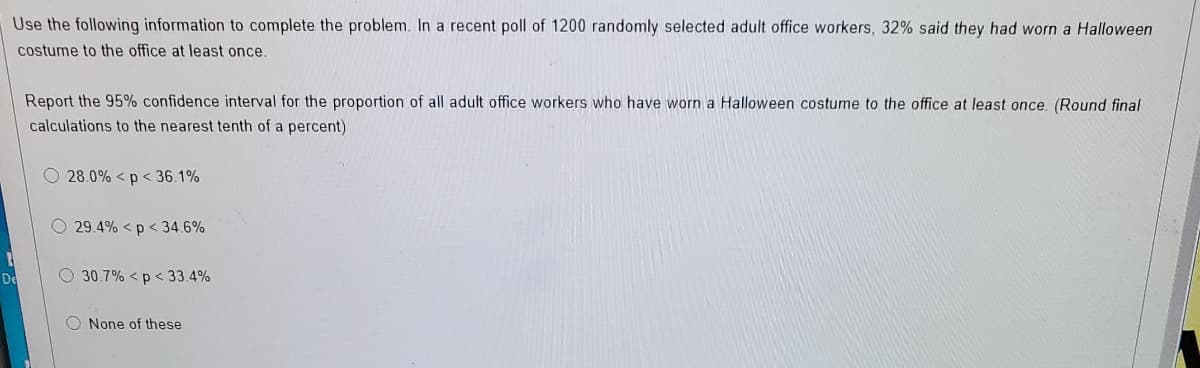 Use the following information to complete the problem. In a recent poll of 1200 randomly selected adult office workers, 32% said they had worn a Halloween
costume to the office at least once.
Report the 95% confidence interval for the proportion of all adult office workers who have worn a Halloween costume to the office at least once. (Round final
calculations to the nearest tenth of a percent)
O 28.0% <p < 36.1%
O 29.4% < p < 34.6%
De
O 30.7% < p < 33.4%
O None of these
