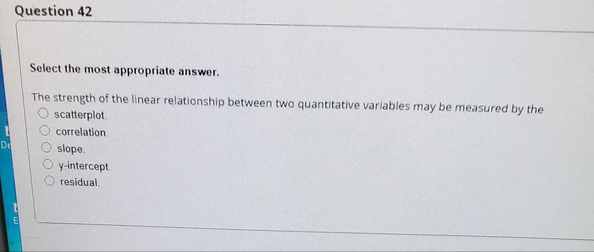 Question 42
Select the most appropriate answer.
The strength of the linear relationship between two quantitative variables may be measured by the
scatterplot.
correlation.
De
slope.
y-intercept.
residual.
