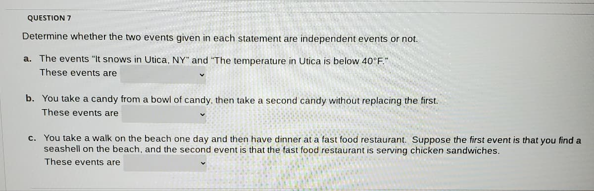 QUESTION 7
Determine whether the two events given in each statement are independent events or not.
a. The events "It snows in Utica, NY" and "The temperature in Utica is below 40°F."
These events are
b. You take a candy from a bowl of candy, then take a second candy without replacing the first.
These events are
c. You take a walk on the beach one day and then have dinner at a fast food restaurant. Suppose the first event is that you find a
seashell on the beach, and the second event is that the fast food restaurant is serving chicken sandwiches.
These events are
