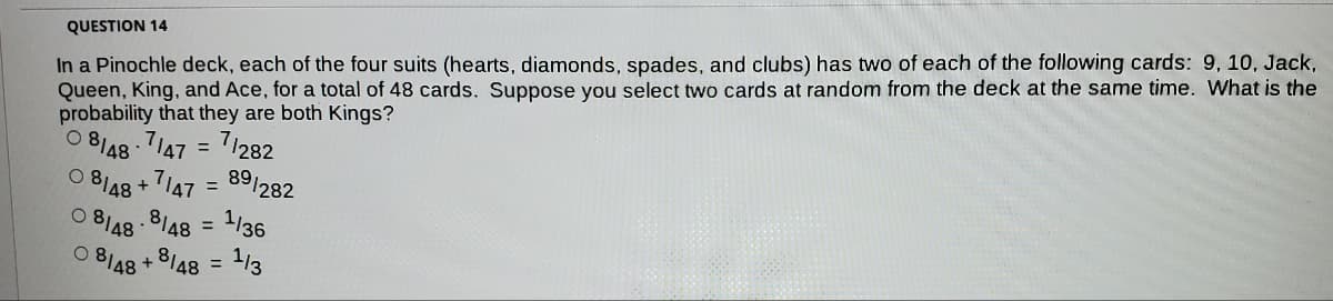 In a Pinochle deck, each of the four suits (hearts, diamonds, spades, and clubs) has two of each of the following cards: 9, 10, Jack,
Queen, King, and Ace, for a total of 48 cards. Suppose you select two cards at random from the deck at the same time. What is the
QUESTION 14
probability that they are both Kings?
O 8/48 - 7147 = 71282
%3D
8148
-ג7i +
= 89/282
1/36
.8148
O 8I48
%3D
8148
O 8I48
1/3
%3D
