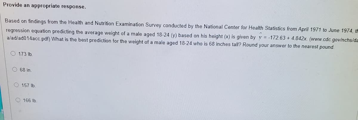 Provide an appropriate response.
Based on findings from the Health and Nutrition Examination Survey conducted by the National Center for Health Statistics from April 1971 to June 1974, tF
regression equation predicting the average weight of a male aged 18-24 (y) based on his height (x) is given by y = -172.63 + 4.842x. (www.cdc.gov/nchs/da
alad/ad014acc.pdf) What is the best prediction for the weight of a male aged 18-24 who is 68 inches tall? Round your answer to the nearest pound.
O 173 lb.
O 68 in.
O 157 lb.
O 166 lb.
