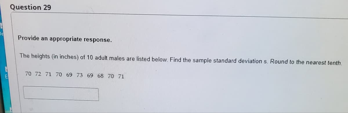 Question 29
De
Provide an appropriate response.
The heights (in inches) of 10 adult males are listed below. Find the sample standard deviation s. Round to the nearest tenth.
70 72 71 70 69 73 69 68 70 71
