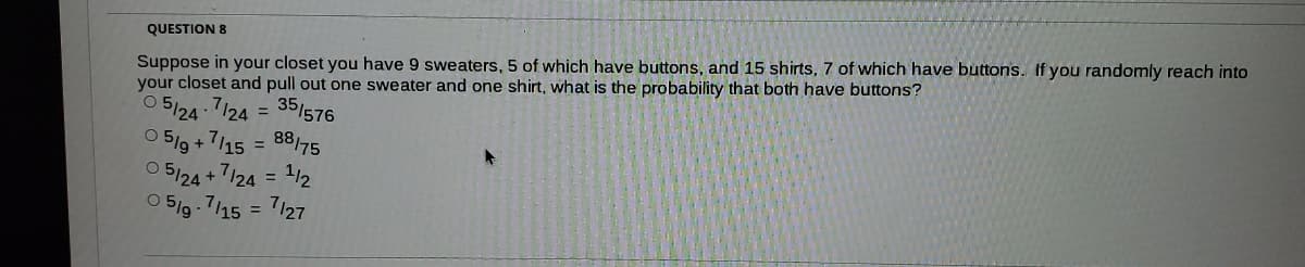 Suppose in your closet you have 9 sweaters, 5 of which have buttons, and 15 shirts, 7 of which have buttons. If you randomly reach into
your closet and pull out one sweater and one shirt, what is the probability that both have buttons?
QUESTION 8
O 5/24 7/24 = 35/576
= 88175
112
O 5/9 +7/15
O 5124
7/24 =
7/15
6|g o
7127

