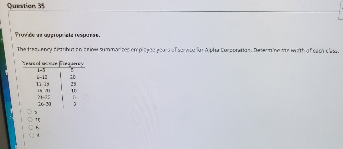 Question 35
Provide an appropriate response.
The frequency distribution below summarizes employee years of service for Alpha Corporation. Determine the width of each class.
Years of service Frequency
1-5
6-10
20
11-15
25
16-20
10
21-25
26-30
3
De
10
6.
