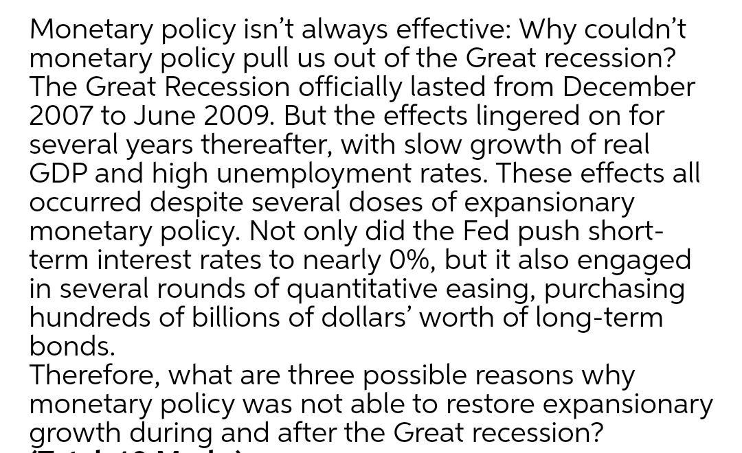 Monetary policy isn't always effective: Why couldn't
monetary policy pull us out of the Great recession?
The Great Recession officially lasted from December
2007 to June 2009. But the effects lingered on for
several years thereafter, with slow growth of real
GDP and high unemployment rates. These effects all
occurred despite several doses of expansionary
monetary policy. Not only did the Fed push short-
term interest rates to nearly 0%, but it also engaged
in several rounds of quantitative easing, purchasing
hundreds of billions of dollars' worth of long-term
bonds.
Therefore, what are three possible reasons why
monetary policy was not able to restore expansionary
growth during and after the Great recession?
