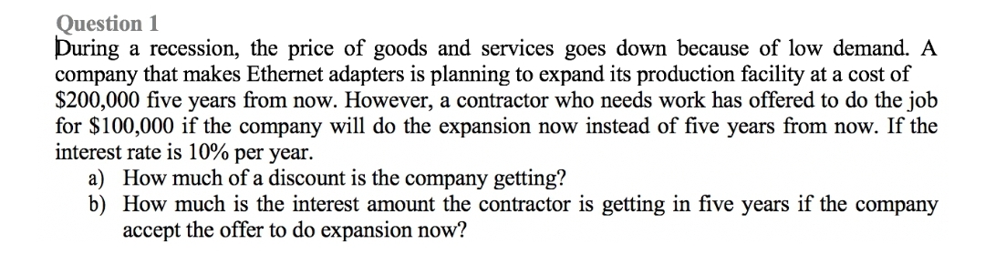 Question 1
During a recession, the price of goods and services goes down because of low demand. A
company that makes Ethernet adapters is planning to expand its production facility at a cost of
$200,000 five years from now. However, a contractor who needs work has offered to do the job
for $100,000 if the company will do the expansion now instead of five years from now. If the
interest rate is 10% per year.
a) How much of a discount is the company getting?
b) How much is the interest amount the contractor is getting in five years if the company
accept the offer to do expansion now?
