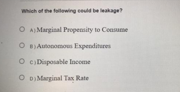 Which of the following could be leakage?
O A) Marginal Propensity to Consume
B) Autonomous Expenditures
O c) Disposable Income
O D) Marginal Tax Rate
