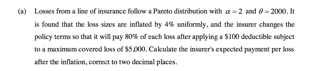 (a) Losses from a line of insurance follow a Pareto distribution with a =2 and 0 = 2000. It
is found that the loss sizes are inflated by 4% uniformly, and the insurer changes the
policy terms so that it will pay 80% of each loss after applying a $100 deductible subject
to a maximum covered loss of $5,000. Calculate the insurer's expected payment per loss
after the inflation, correct to two decimal places.
