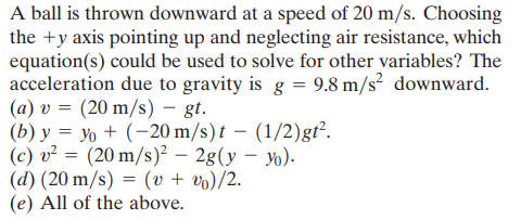 A ball is thrown downward at a speed of 20 m/s. Choosing
the +y axis pointing up and neglecting air resistance, which
equation(s) could be used to solve for other variables? The
acceleration due to gravity is g = 9.8 m/s? downward.
(a) v = (20 m/s) – gt.
(b) y = yo + (-20 m/s) t – (1/2)gt².
(c) v² = (20 m/s)² – 2g(y – yo).
(d) (20 m/s) = (v + vo)/2.
(e) All of the above.
