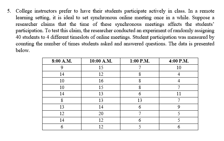 5. College instructors prefer to have their students participate actively in class. In a remote
learning setting, it is ideal to set synchronous online meeting once in a while. Suppose a
researcher claims that the time of these synchronous meetings affects the students'
participation. To test this claim, the researcher conducted an experiment of randomly assigning
40 students to 4 different timeslots of online meetings. Student participation was measured by
counting the number of times students asked and answered questions. The data is presented
below.
8:00 A.M.
10:00 A.M.
1:00 P.M.
4:00 Р.М.
9
15
7
10
14
12
8
4
10
16
4
10
15
8
7
14
13
6
11
8
13
13
7
13
14
12
20
7
5
14
12
6
5
6
12
5
8.
