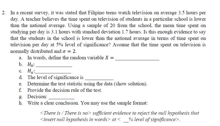 2. In a recent survey, it was stated that Filipino teens watch television on average 3.5 hours per
day. A teacher believes the time spent on television of students in a particular school is lower
than the national average. Using a sample of 20 from the school, the mean time spent on
studying per day is 3.1 hours with standard deviation 1.7 hours. Is this enough evidence to say
that the students in the school is lower than the national average in terms of time spent on
television per day at 5% level of significance? Assume that the time spent on television is
normally distributed and o = 2.
a. In words, define the random variable X =,
b. Но:
с. На:
d. The level of significance is
Determine the test statistic using the data (show solution).
f. Provide the decision rule of the test.
g. Decision:
h. Write a clear conclusion. You may use the sample format:
<There is / There is no> sufficient evidence to reject the mull hypothesis that
<insert null hypothesis in words> at <
% level of significance>.
