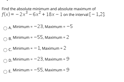 Find the absolute minimum and absolute maximum of
f(x) = – 2x³ – 6x² + 18x – 1 on the interval [- 1,2].
O A. Minimum =-23, Maximum = -5
B. Minimum = -55, Maximum = 2
O. Minimum = – 1, Maximum = 2
D. Minimum = -23, Maximum = 9
OF Minimum = -55, Maximum = 9

