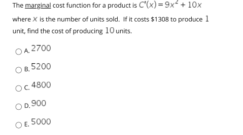 The marginal cost function for a product is C'(x)= 9x² + 10x
where X is the number of units sold. If it costs $1308 to produce 1
unit, find the cost of producing 10 units.
O A. 2700
B. 5200
O.4800
O D. 900
E. 5000
