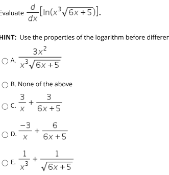 Evaluate (in(x/6x +5).
dx
HINT: Use the properties of the logarithm before differen
3x?
O A. 3
x³V6x +5
O B. None of the above
3
3
OC.
6x +5
6
-3
+
6x +5
OD.
1
1
O E. 3
6x +5
