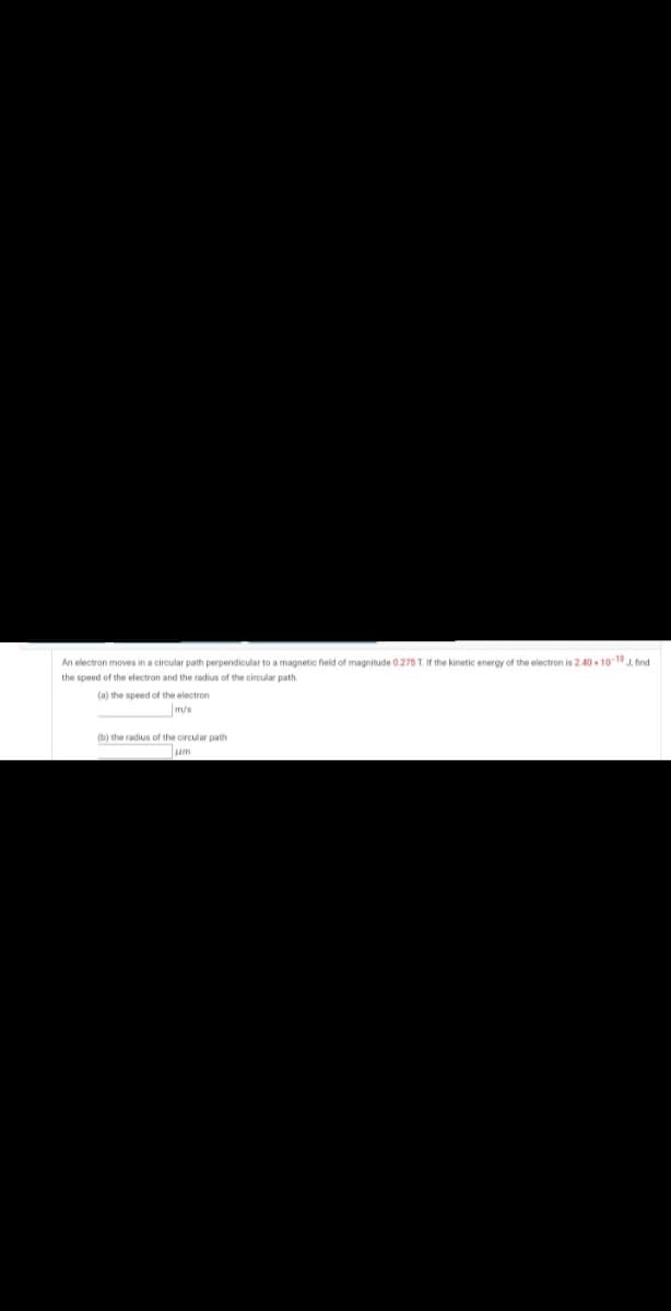 An electron moves in a circular path perpendicular to a magnetic field of magnitude 0.275 T. If the kinetic energy of the electron is 2.40 - 10-19 J, find
the speed of the electron and the radius of the circular path.
(a) the speed of the electron
m/s
(b) the radius of the circular path
um
