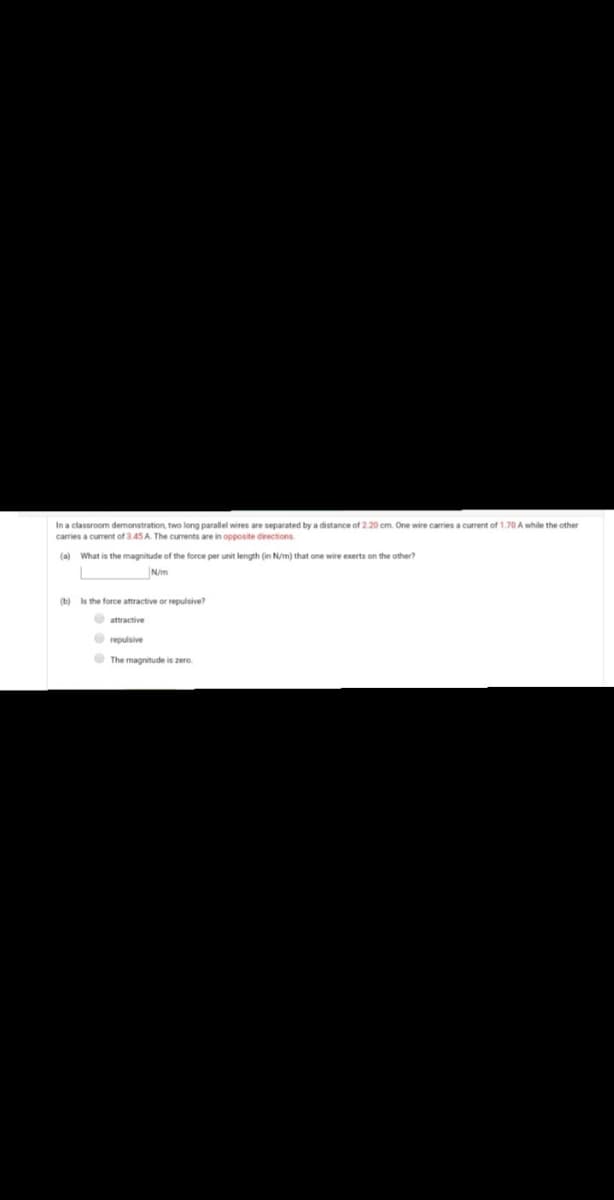 In a classroom demonstration, two long parallel wires are separated by a distance of 2.20 cm. One wire carries a current of 1.70 A while the other
carries a current of 3.45 A. The currents are in opposite directions
(a) What is the magnitude of the force per unit length (in N/m) that one wire exerts on the other?
N/m
(b) Is the force attractive or repulsive?
O attractive
O repulsive
O The magnitude is zero.
