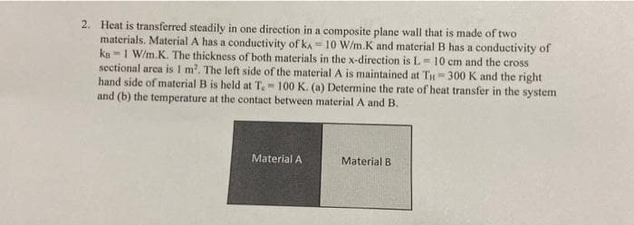 2. Heat is transferred steadily in one direction in a composite plane wall that is made of two
materials. Material A has a conductivity of KA= 10 W/m.K and material B has a conductivity of
ka1 W/m.K. The thickness of both materials in the x-direction is L= 10 cm and the cross
sectional area is 1 m². The left side of the material A is maintained at TH= 300 K and the right
hand side of material B is held at T, - 100 K. (a) Determine the rate of heat transfer in the system
and (b) the temperature at the contact between material A and B.
Material A
Material B