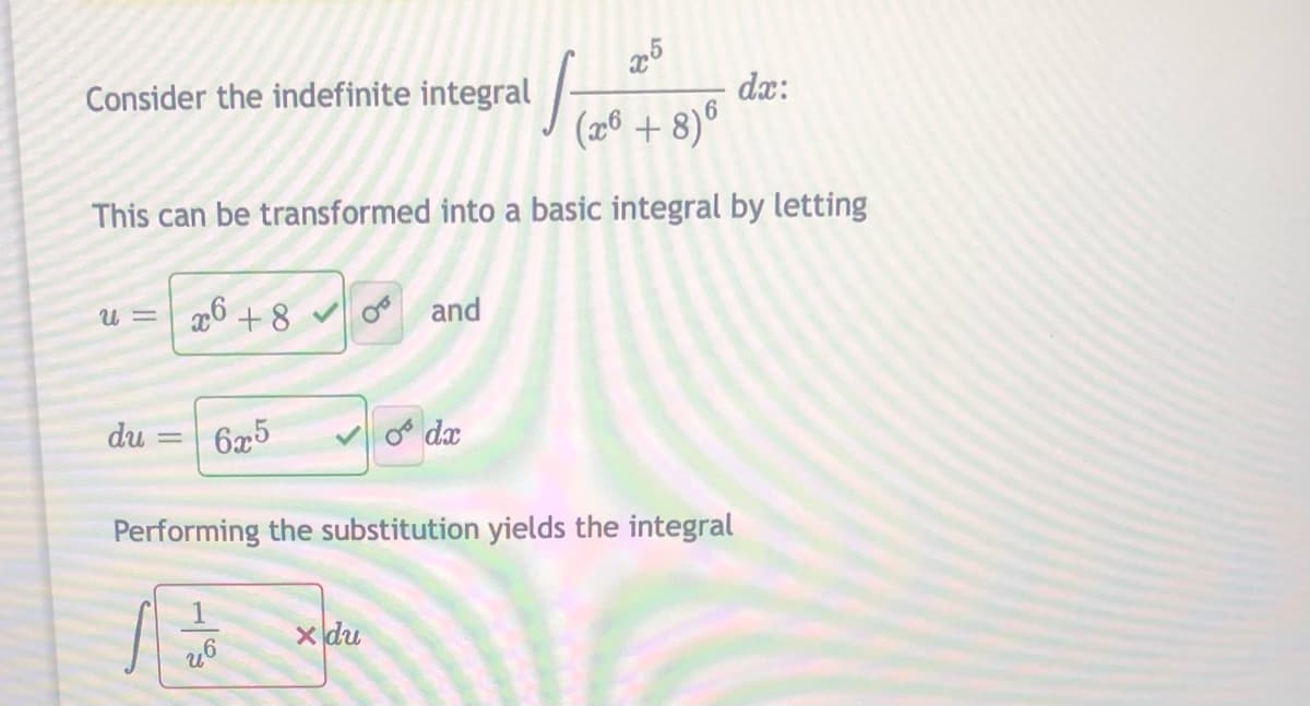 Consider the indefinite integral
dx:
(2® + 8)°
This can be transformed into a basic integral by letting
u = | x6 +8
oo and
du
6x5
o dx
Performing the substitution yields the integral
X du
II
