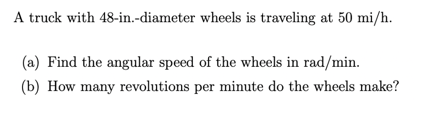 A truck with 48-in.-diameter wheels is traveling at 50 mi/h.
(a) Find the angular speed of the wheels in rad/min.
(b) How many revolutions per minute do the wheels make?
