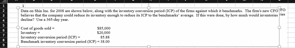 HN3&56780
1
2
4
9
1
Data on Shin Inc. for 2008 are shown below, along with the inventory conversion period (ICP) of the firms against which it benchmarks. The firm's new CFO FO
believes that the company could reduce its inventory enough to reduce its ICP to the benchmarks' average. If this were done, by how much would inventories ries
decline? Use a 365-day year.
Cost of goods sold =
Inventory =
Inventory conversion period (ICP) =
85.88
Benchmark inventory conversion period (ICP) = 38.00
$85,000
$20,000