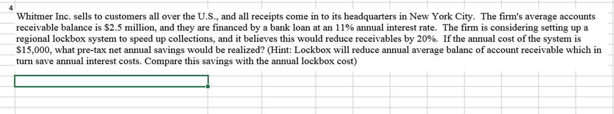 4
Whitmer Inc. sells to customers all over the U.S., and all receipts come in to its headquarters in New York City. The firm's average accounts
receivable balance is $2.5 million, and they are financed by a bank loan at an 11% annual interest rate. The firm is considering setting up a
regional lockbox system to speed up collections, and it believes this would reduce receivables by 20%. If the annual cost of the system is
$15,000, what pre-tax net annual savings would be realized? (Hint: Lockbox will reduce annual average balanc of account receivable which in
turn save annual interest costs. Compare this savings with the annual lockbox cost)