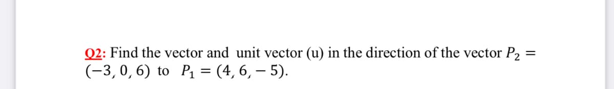 Q2: Find the vector and unit vector (u) in the direction of the vector P2 :
(-3,0,6) to P1 = (4, 6, – 5).
